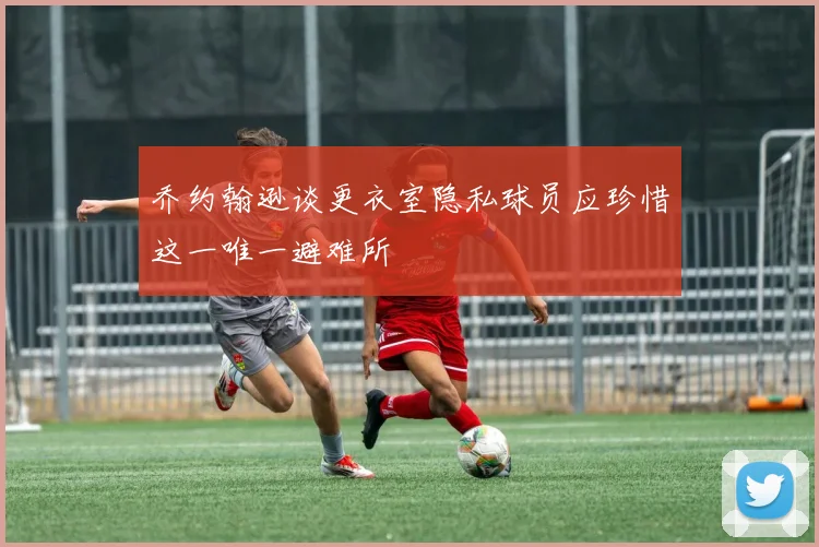 乔约翰逊谈更衣室隐私球员应珍惜这一唯一避难所