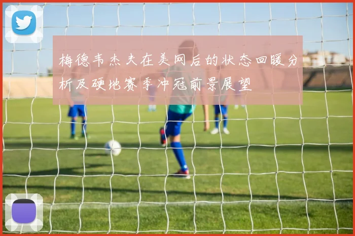 梅德韦杰夫在美网后的状态回暖分析及硬地赛季冲冠前景展望